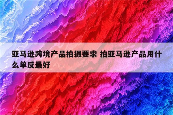 亚马逊跨境产品拍摄要求 拍亚马逊产品用什么单反最好