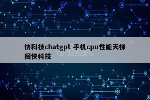 快科技chatgpt 手机cpu性能天梯图快科技