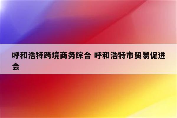 呼和浩特跨境商务综合 呼和浩特市贸易促进会