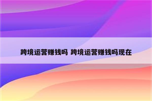 跨境运营赚钱吗 跨境运营赚钱吗现在