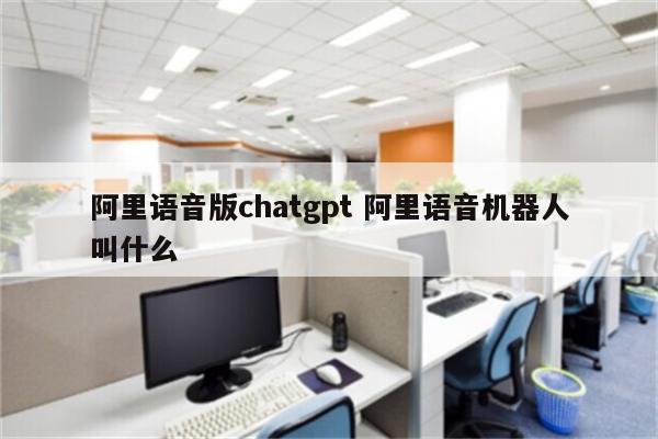 阿里语音版chatgpt 阿里语音机器人叫什么