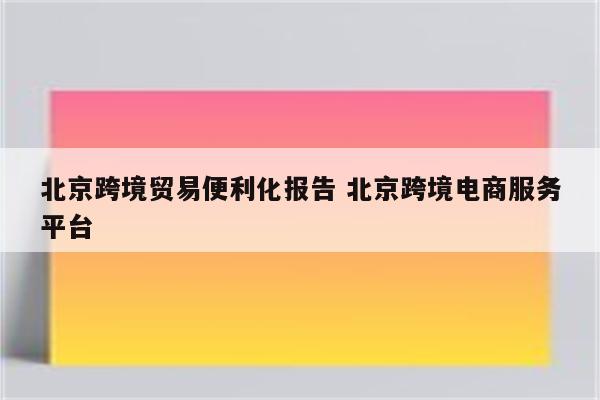 北京跨境贸易便利化报告 北京跨境电商服务平台