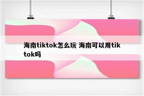 海南tiktok怎么玩 海南可以用tiktok吗