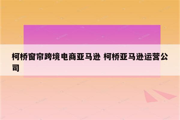 柯桥窗帘跨境电商亚马逊 柯桥亚马逊运营公司