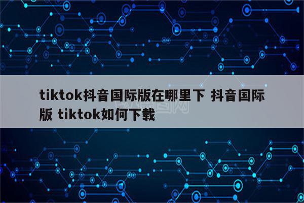 tiktok抖音国际版在哪里下 抖音国际版 tiktok如何下载