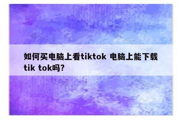 如何买电脑上看tiktok 电脑上能下载tik tok吗?