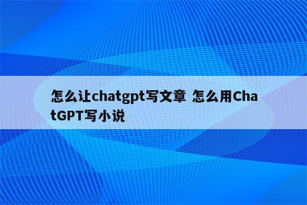 怎么让chatgpt写文章 怎么用ChatGPT写小说