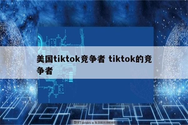 美国tiktok竞争者 tiktok的竞争者