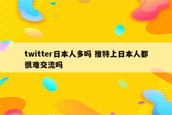 twitter日本人多吗 推特上日本人都很难交流吗