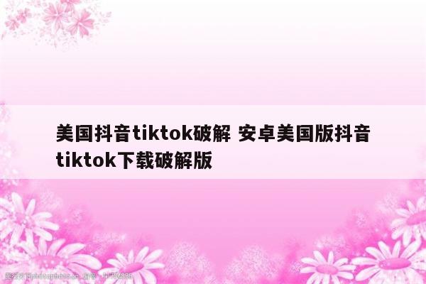 美国抖音tiktok破解 安卓美国版抖音tiktok下载破解版