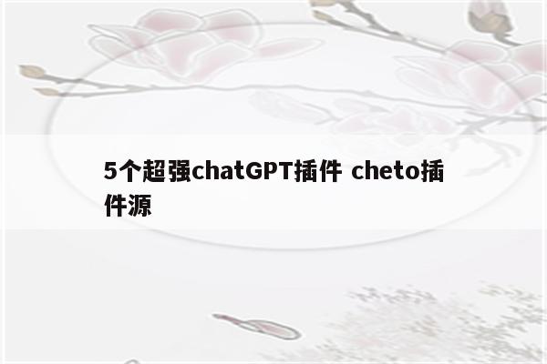 5个超强chatGPT插件 cheto插件源