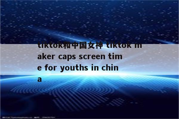 tiktok和中国女神 tiktok maker caps screen time for youths in china