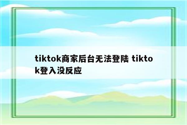 tiktok商家后台无法登陆 tiktok登入没反应