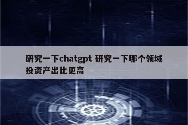 研究一下chatgpt 研究一下哪个领域投资产出比更高