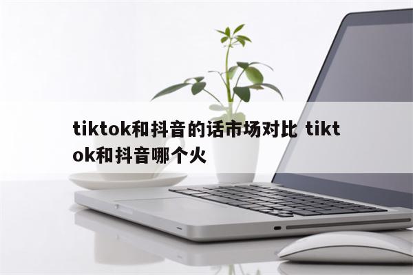 tiktok和抖音的话市场对比 tiktok和抖音哪个火