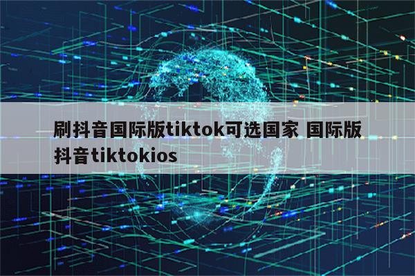 刷抖音国际版tiktok可选国家 国际版抖音tiktokios