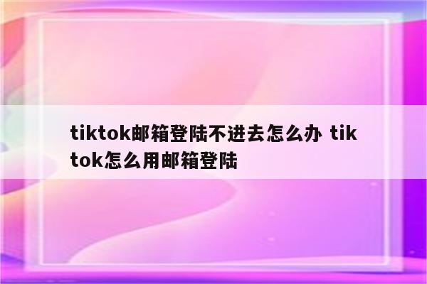 tiktok邮箱登陆不进去怎么办 tiktok怎么用邮箱登陆