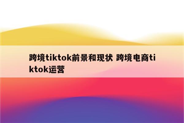 跨境tiktok前景和现状 跨境电商tiktok运营