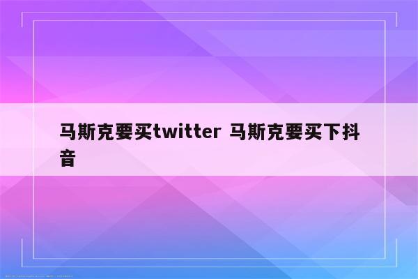 马斯克要买twitter 马斯克要买下抖音