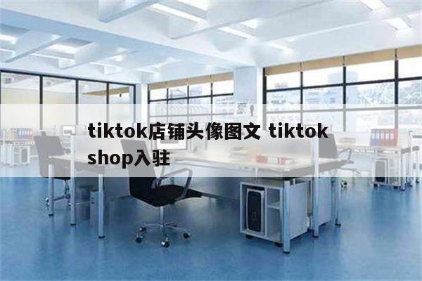 tiktok店铺头像图文 tiktok shop入驻