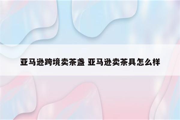 亚马逊跨境卖茶盏 亚马逊卖茶具怎么样