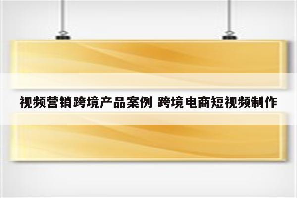 视频营销跨境产品案例 跨境电商短视频制作