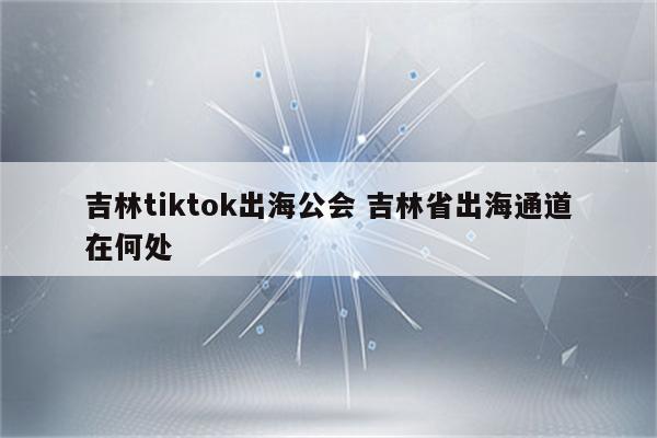 吉林tiktok出海公会 吉林省出海通道在何处