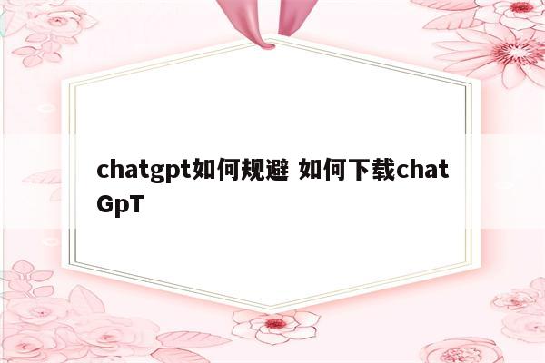 chatgpt如何规避 如何下载chatGpT