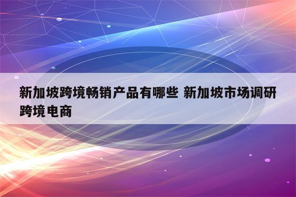 新加坡跨境畅销产品有哪些 新加坡市场调研跨境电商