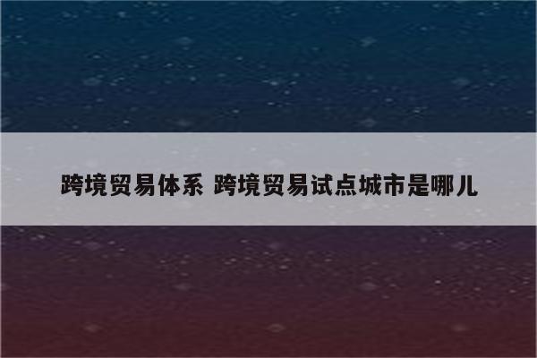 跨境贸易体系 跨境贸易试点城市是哪儿