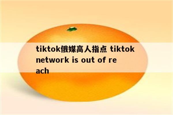 tiktok俄媒高人指点 tiktok network is out of reach