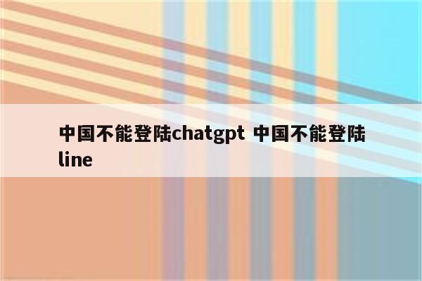 中国不能登陆chatgpt 中国不能登陆line