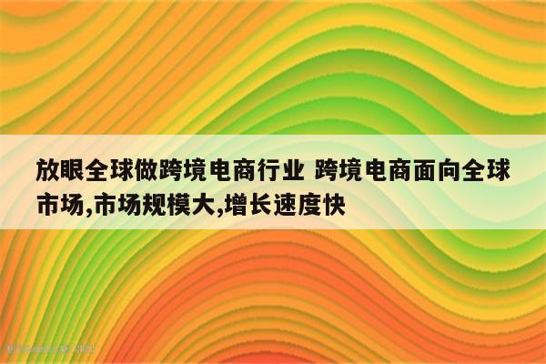 放眼全球做跨境电商行业 跨境电商面向全球市场,市场规模大,增长速度快