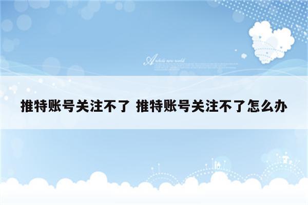 推特账号关注不了 推特账号关注不了怎么办