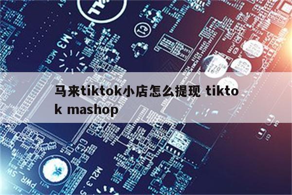 马来tiktok小店怎么提现 tiktok mashop