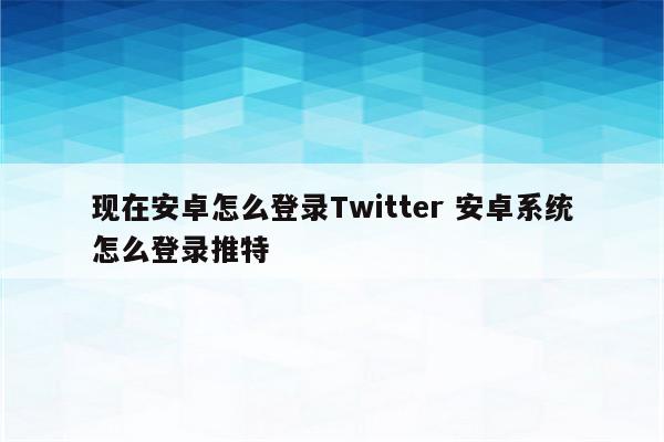 现在安卓怎么登录Twitter 安卓系统怎么登录推特