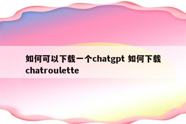 如何可以下载一个chatgpt 如何下载chatroulette