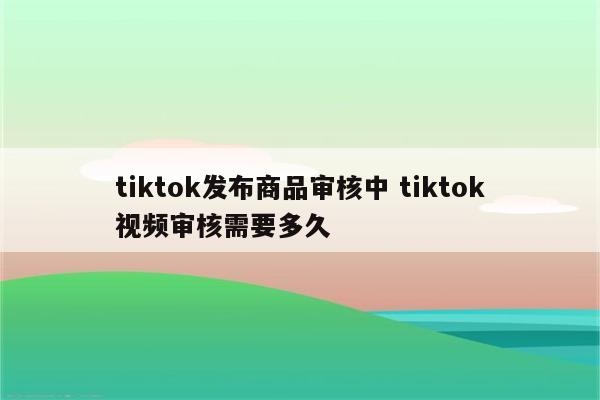 tiktok发布商品审核中 tiktok视频审核需要多久