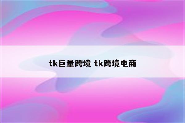 tk巨量跨境 tk跨境电商