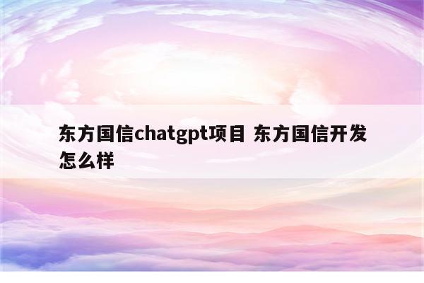 东方国信chatgpt项目 东方国信开发怎么样