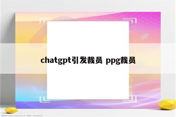 chatgpt引发裁员 ppg裁员