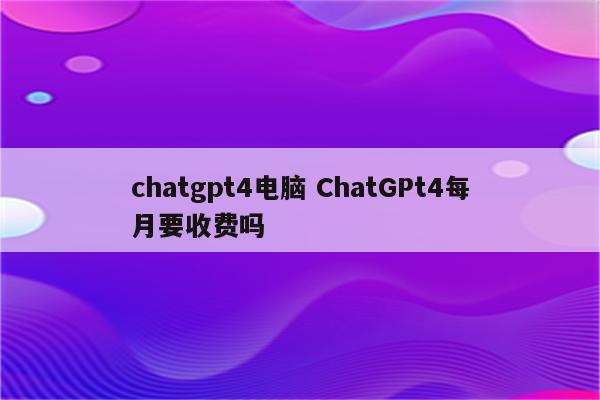 chatgpt4电脑 ChatGPt4每月要收费吗