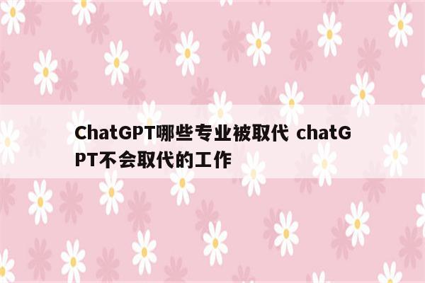 ChatGPT哪些专业被取代 chatGPT不会取代的工作