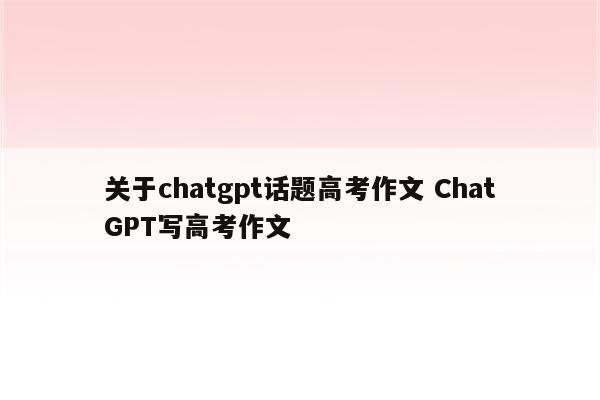 关于chatgpt话题高考作文 ChatGPT写高考作文