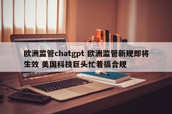 欧洲监管chatgpt 欧洲监管新规即将生效 美国科技巨头忙着搞合规