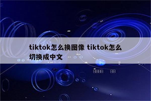 tiktok怎么换图像 tiktok怎么切换成中文