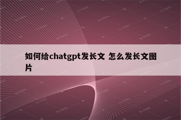 如何给chatgpt发长文 怎么发长文图片