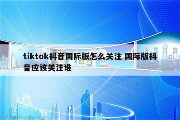 tiktok抖音国际版怎么关注 国际版抖音应该关注谁