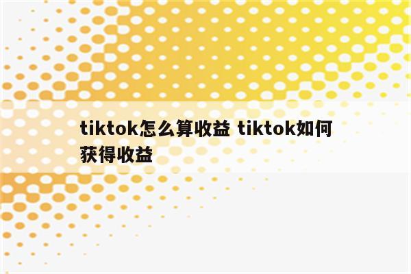 tiktok怎么算收益 tiktok如何获得收益