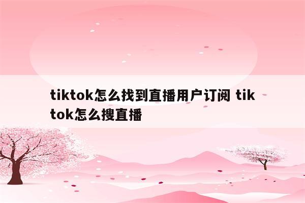 tiktok怎么找到直播用户订阅 tiktok怎么搜直播